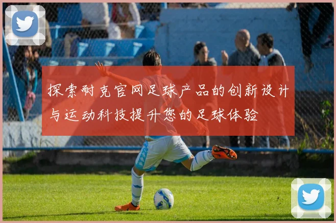 探索耐克官网足球产品的创新设计与运动科技提升您的足球体验