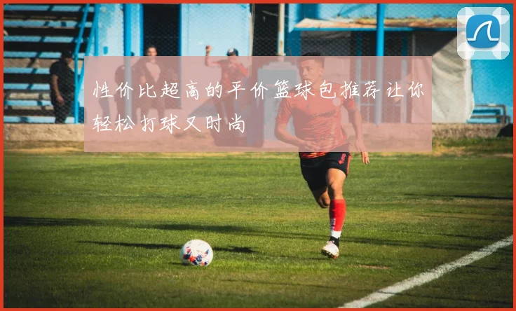 性价比超高的平价篮球包推荐让你轻松打球又时尚