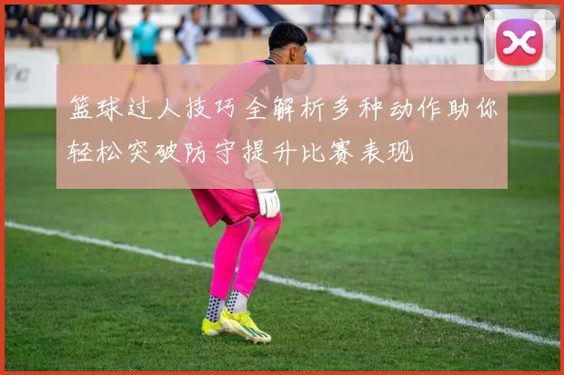 篮球过人技巧全解析多种动作助你轻松突破防守提升比赛表现