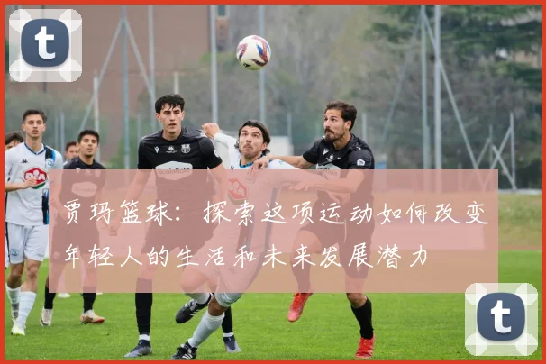 贾玛篮球：探索这项运动如何改变年轻人的生活和未来发展潜力