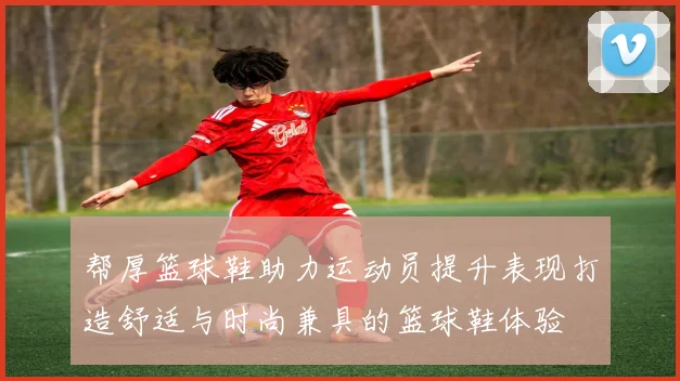 帮厚篮球鞋助力运动员提升表现打造舒适与时尚兼具的篮球鞋体验