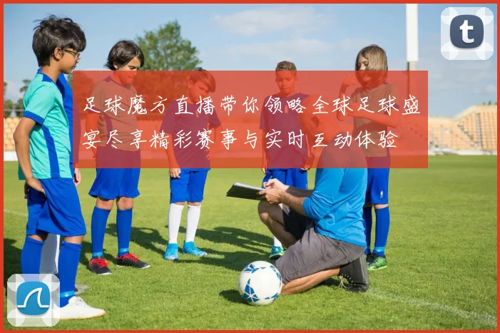 足球魔方直播带你领略全球足球盛宴尽享精彩赛事与实时互动体验