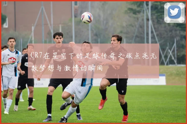 CR7在星空下的足球传奇之旅点亮无数梦想与激情的瞬间